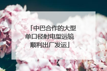 中巴合作的大型单口径射电望远镜顺利出厂发运